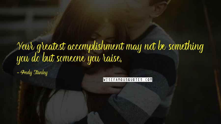 Andy Stanley quotes: Your greatest accomplishment may not be something you do but someone you raise.