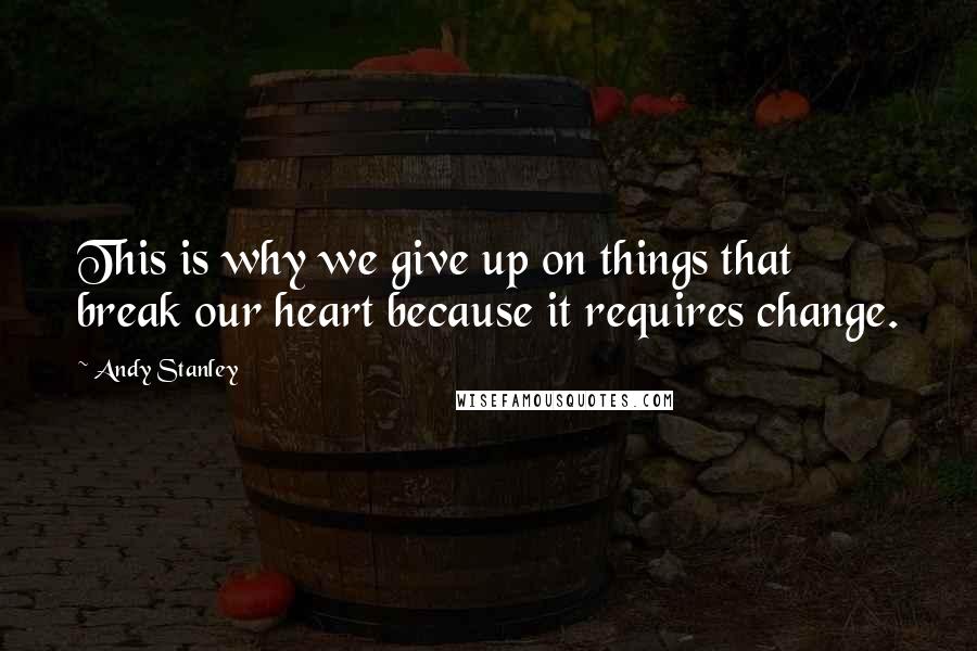 Andy Stanley quotes: This is why we give up on things that break our heart because it requires change.