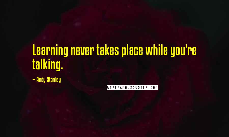 Andy Stanley quotes: Learning never takes place while you're talking.