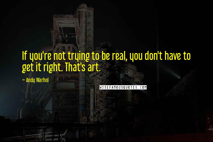 Andy Warhol quotes: If you're not trying to be real, you don't have to get it right. That's art.