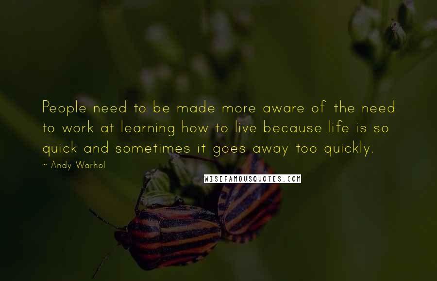 Andy Warhol quotes: People need to be made more aware of the need to work at learning how to live because life is so quick and sometimes it goes away too quickly.