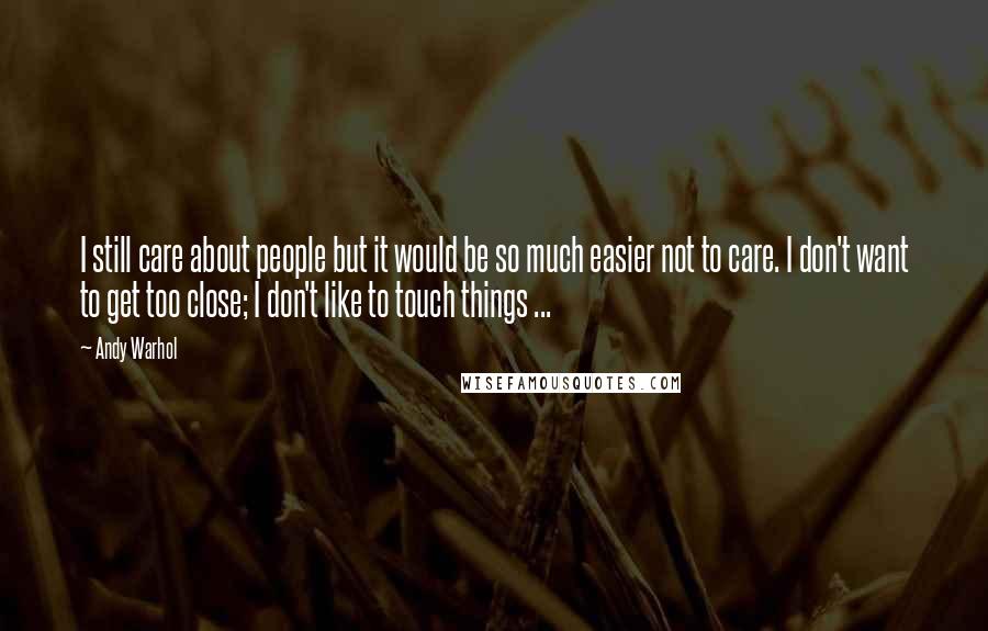 Andy Warhol quotes: I still care about people but it would be so much easier not to care. I don't want to get too close; I don't like to touch things ...