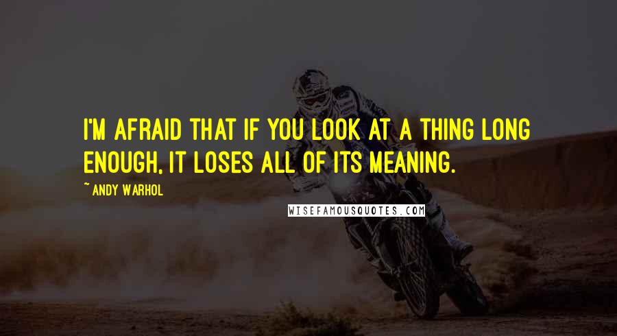 Andy Warhol quotes: I'm afraid that if you look at a thing long enough, it loses all of its meaning.