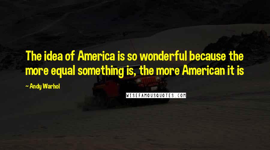 Andy Warhol quotes: The idea of America is so wonderful because the more equal something is, the more American it is