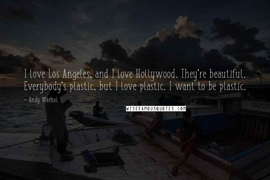 Andy Warhol quotes: I love Los Angeles, and I love Hollywood. They're beautiful. Everybody's plastic, but I love plastic. I want to be plastic.