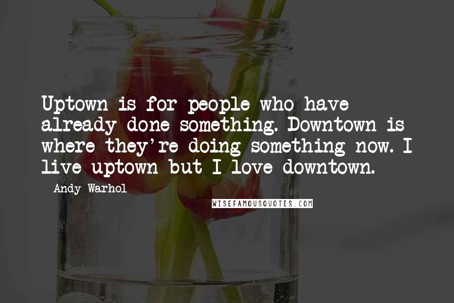Andy Warhol quotes: Uptown is for people who have already done something. Downtown is where they're doing something now. I live uptown but I love downtown.