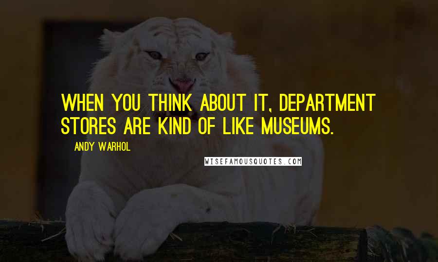 Andy Warhol quotes: When you think about it, department stores are kind of like museums.