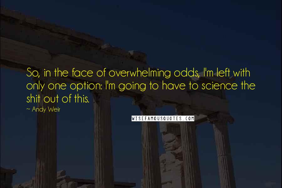 Andy Weir quotes: So, in the face of overwhelming odds, I'm left with only one option: I'm going to have to science the shit out of this. Andy Weir quotes: So, in the face of overwhelming odds, I'm left with only one option: I'm going to have to science the shit out of this.