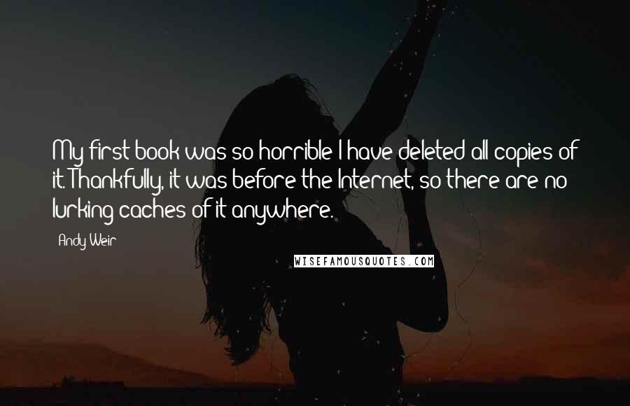 Andy Weir quotes: My first book was so horrible I have deleted all copies of it. Thankfully, it was before the Internet, so there are no lurking caches of it anywhere. Andy Weir quotes: My first book was so horrible I have deleted all copies of it. Thankfully, it was before the Internet, so there are no lurking caches of it anywhere.