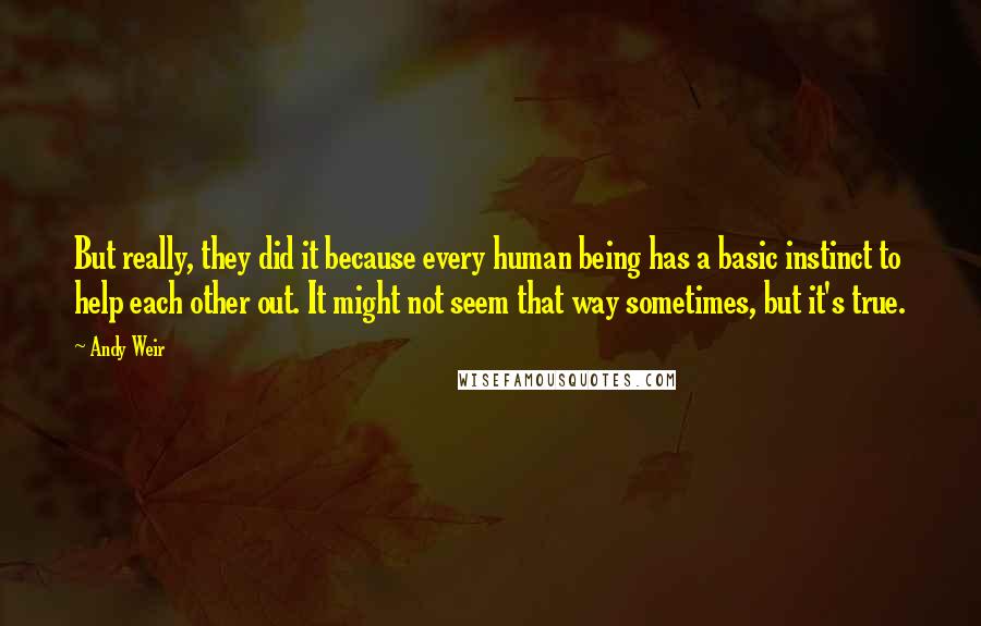 Andy Weir quotes: But really, they did it because every human being has a basic instinct to help each other out. It might not seem that way sometimes, but it's true. Andy Weir quotes: But really, they did it because every human being has a basic instinct to help each other out. It might not seem that way sometimes, but it's true.