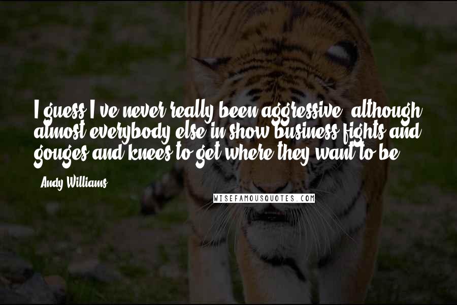 Andy Williams quotes: I guess I've never really been aggressive, although almost everybody else in show business fights and gouges and knees to get where they want to be. Andy Williams quotes: I guess I've never really been aggressive, although almost everybody else in show business fights and gouges and knees to get where they want to be.