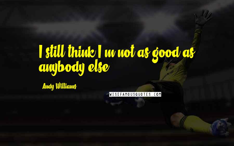 Andy Williams quotes: I still think I'm not as good as anybody else.