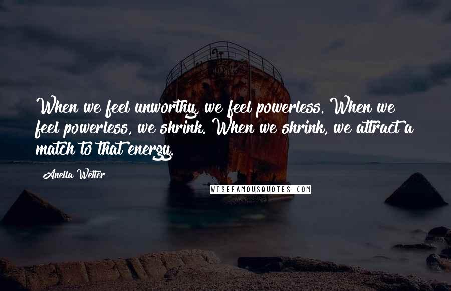 Anella Wetter quotes: When we feel unworthy, we feel powerless. When we feel powerless, we shrink. When we shrink, we attract a match to that energy.