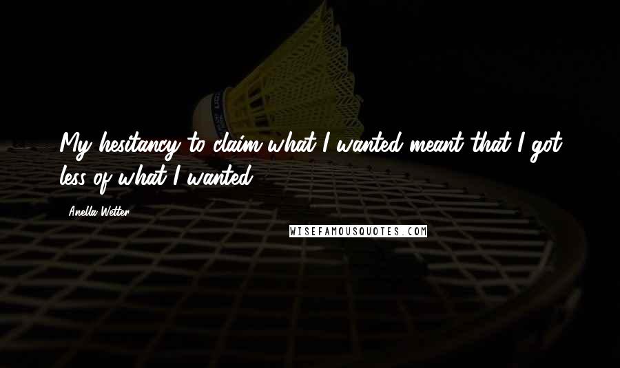 Anella Wetter quotes: My hesitancy to claim what I wanted meant that I got less of what I wanted.