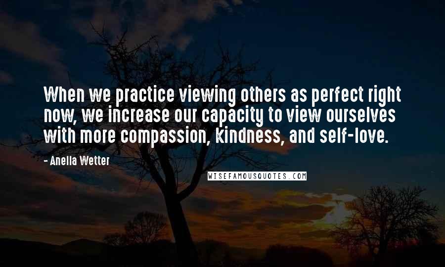 Anella Wetter quotes: When we practice viewing others as perfect right now, we increase our capacity to view ourselves with more compassion, kindness, and self-love. Anella Wetter quotes: When we practice viewing others as perfect right now, we increase our capacity to view ourselves with more compassion, kindness, and self-love.