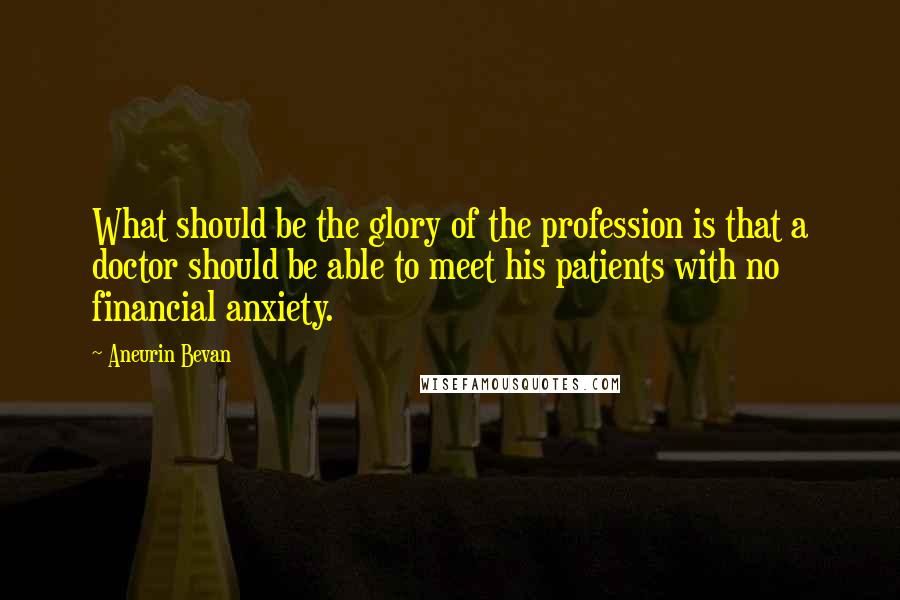 Aneurin Bevan quotes: What should be the glory of the profession is that a doctor should be able to meet his patients with no financial anxiety.