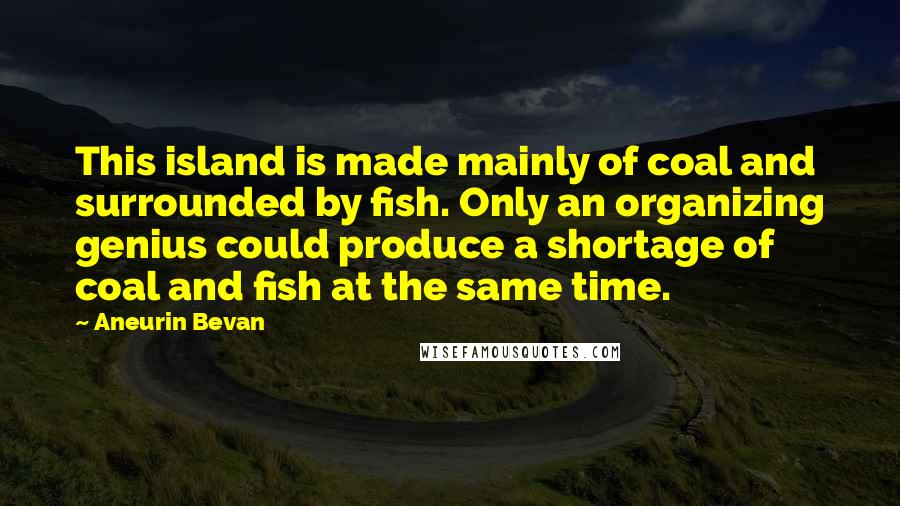 Aneurin Bevan quotes: This island is made mainly of coal and surrounded by fish. Only an organizing genius could produce a shortage of coal and fish at the same time.