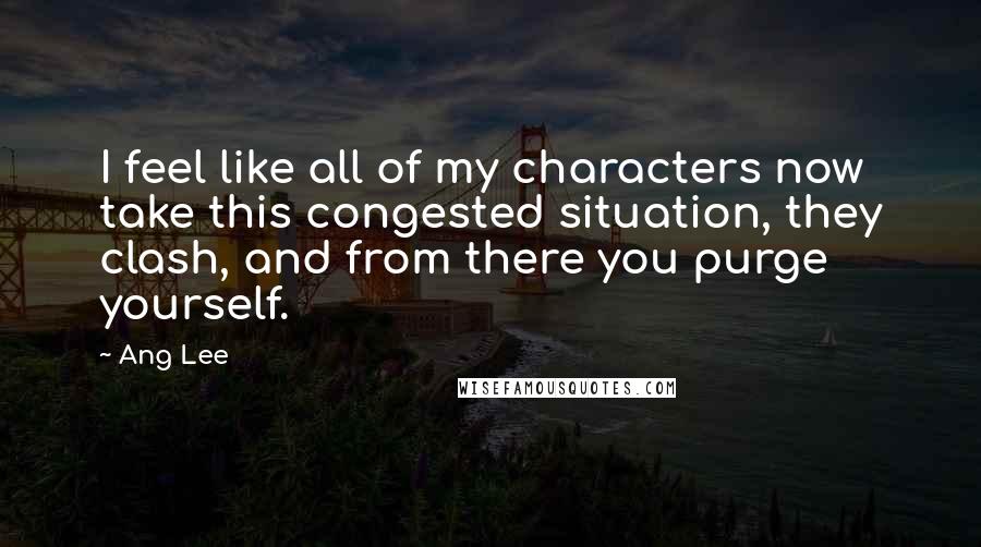 Ang Lee quotes: I feel like all of my characters now take this congested situation, they clash, and from there you purge yourself.