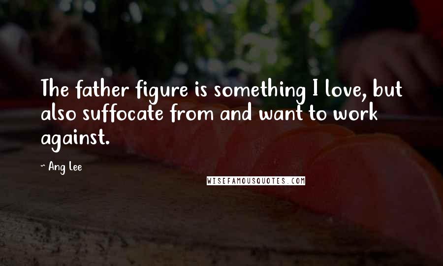 Ang Lee quotes: The father figure is something I love, but also suffocate from and want to work against.