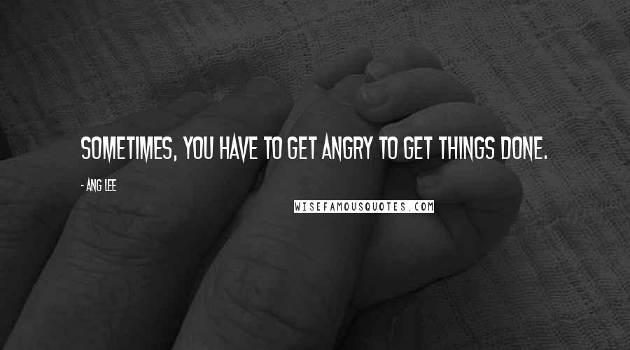 Ang Lee quotes: Sometimes, you have to get angry to get things done.