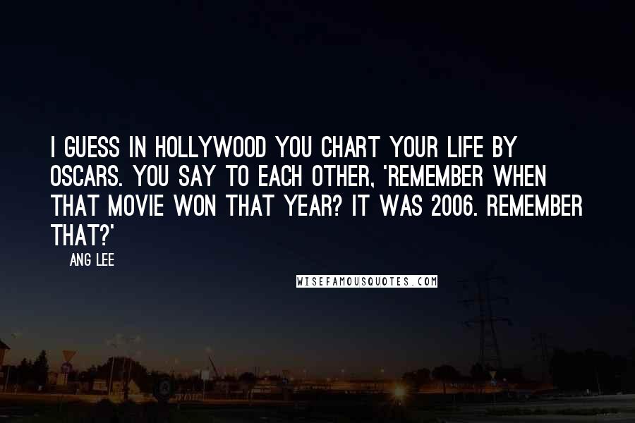 Ang Lee quotes: I guess in Hollywood you chart your life by Oscars. You say to each other, 'Remember when that movie won that year? It was 2006. Remember that?'