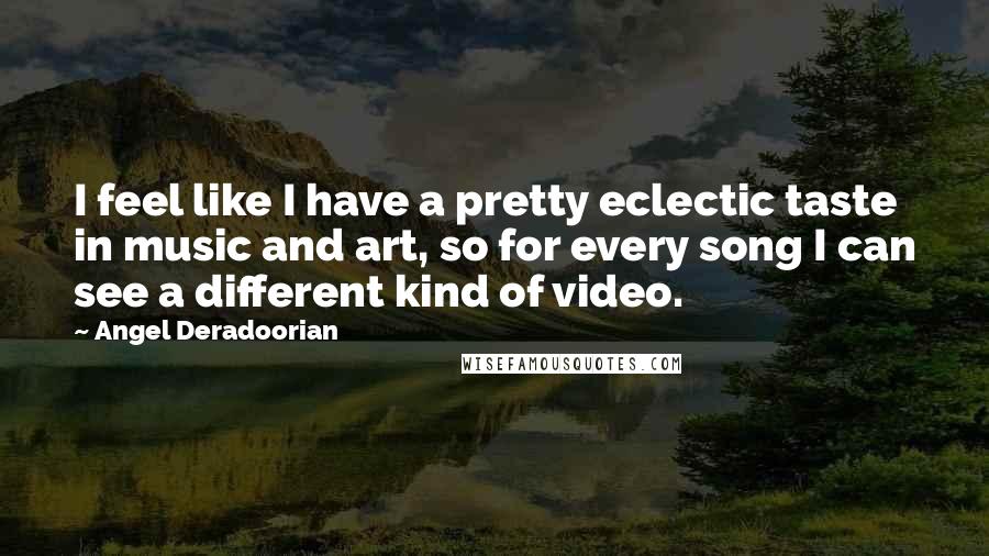 Angel Deradoorian quotes: I feel like I have a pretty eclectic taste in music and art, so for every song I can see a different kind of video. Angel Deradoorian quotes: I feel like I have a pretty eclectic taste in music and art, so for every song I can see a different kind of video.