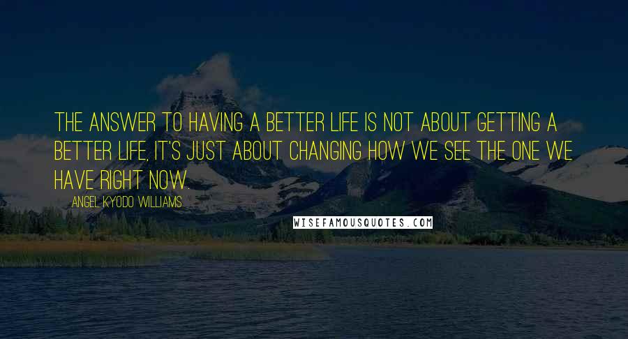 Angel Kyodo Williams quotes: The answer to having a better life is not about getting a better life, it's just about changing how we see the one we have right now.