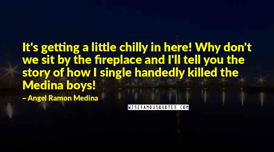 Angel Ramon Medina quotes: It's getting a little chilly in here! Why don't we sit by the fireplace and I'll tell you the story of how I single handedly killed the Medina boys! Angel Ramon Medina quotes: It's getting a little chilly in here! Why don't we sit by the fireplace and I'll tell you the story of how I single handedly killed the Medina boys!