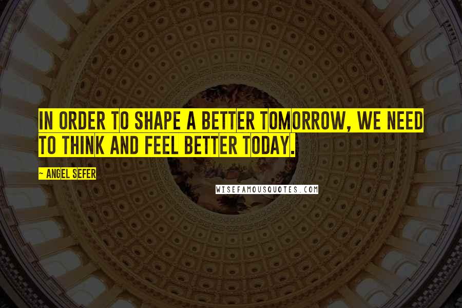 Angel Sefer quotes: In order to shape a better tomorrow, we need to think and feel better today.