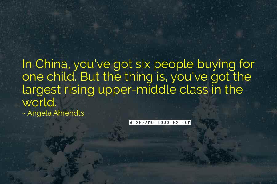 Angela Ahrendts quotes: In China, you've got six people buying for one child. But the thing is, you've got the largest rising upper-middle class in the world.