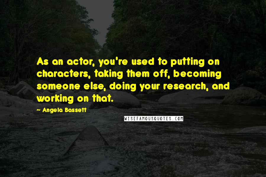 Angela Bassett quotes: As an actor, you're used to putting on characters, taking them off, becoming someone else, doing your research, and working on that.