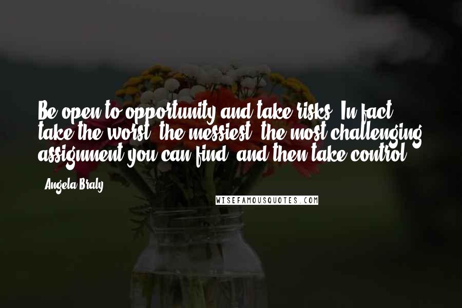 Angela Braly quotes: Be open to opportunity and take risks. In fact, take the worst, the messiest, the most challenging assignment you can find, and then take control. Angela Braly quotes: Be open to opportunity and take risks. In fact, take the worst, the messiest, the most challenging assignment you can find, and then take control.
