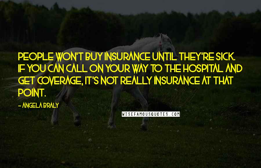 Angela Braly quotes: People won't buy insurance until they're sick. If you can call on your way to the hospital and get coverage, it's not really insurance at that point. Angela Braly quotes: People won't buy insurance until they're sick. If you can call on your way to the hospital and get coverage, it's not really insurance at that point.