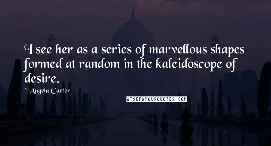 Angela Carter quotes: I see her as a series of marvellous shapes formed at random in the kaleidoscope of desire.