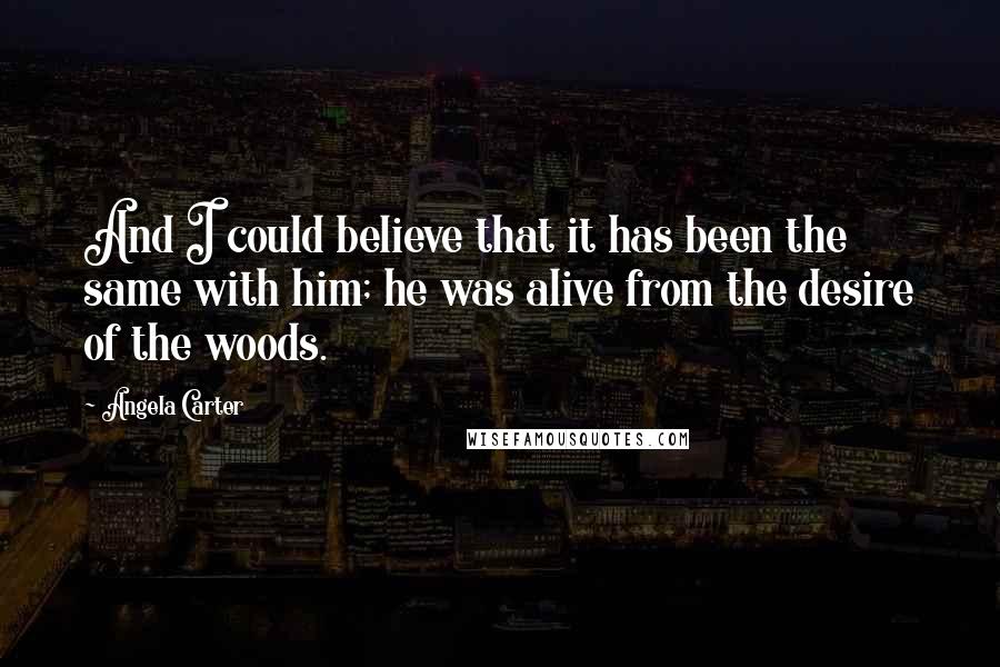 Angela Carter quotes: And I could believe that it has been the same with him; he was alive from the desire of the woods.