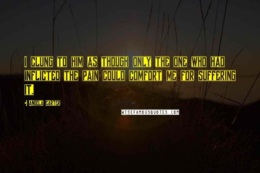 Angela Carter quotes: I clung to him as though only the one who had inflicted the pain could comfort me for suffering it.