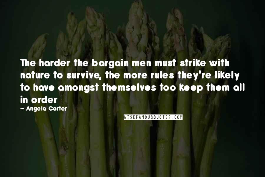 Angela Carter quotes: The harder the bargain men must strike with nature to survive, the more rules they're likely to have amongst themselves too keep them all in order