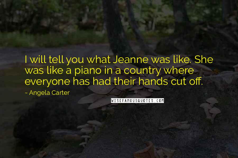 Angela Carter quotes: I will tell you what Jeanne was like. She was like a piano in a country where everyone has had their hands cut off.