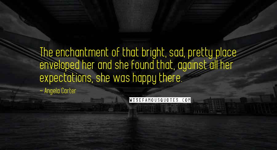 Angela Carter quotes: The enchantment of that bright, sad, pretty place enveloped her and she found that, against all her expectations, she was happy there.