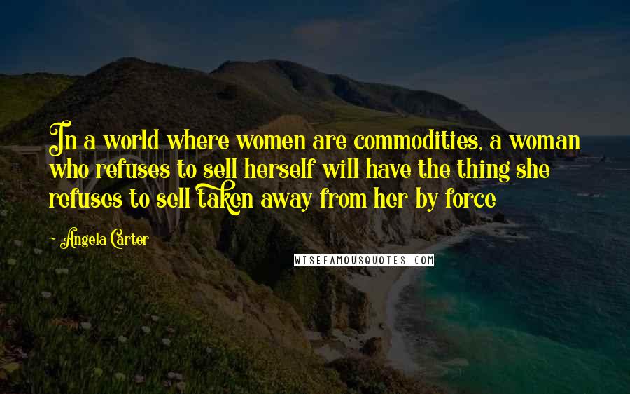 Angela Carter quotes: In a world where women are commodities, a woman who refuses to sell herself will have the thing she refuses to sell taken away from her by force
