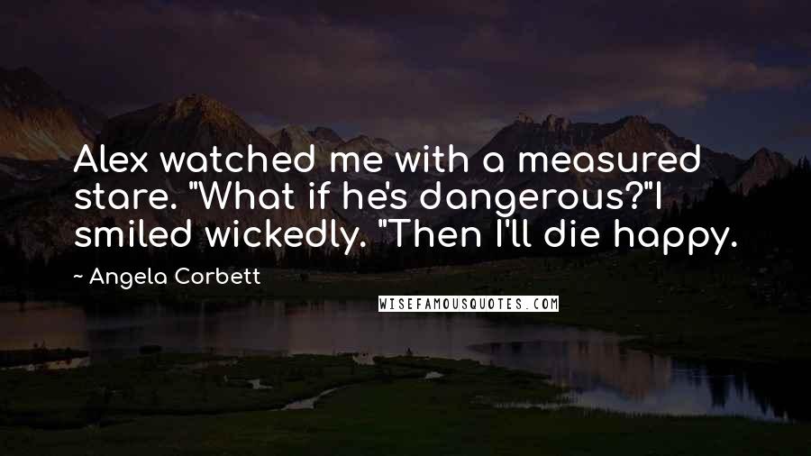 Angela Corbett quotes: Alex watched me with a measured stare. "What if he's dangerous?"I smiled wickedly. "Then I'll die happy.