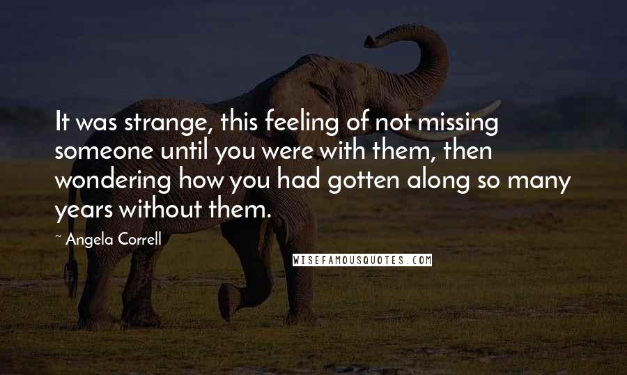 Angela Correll quotes: It was strange, this feeling of not missing someone until you were with them, then wondering how you had gotten along so many years without them. Angela Correll quotes: It was strange, this feeling of not missing someone until you were with them, then wondering how you had gotten along so many years without them.