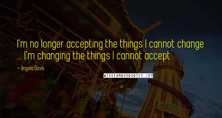 Angela Davis quotes: I'm no longer accepting the things I cannot change ... I'm changing the things I cannot accept.