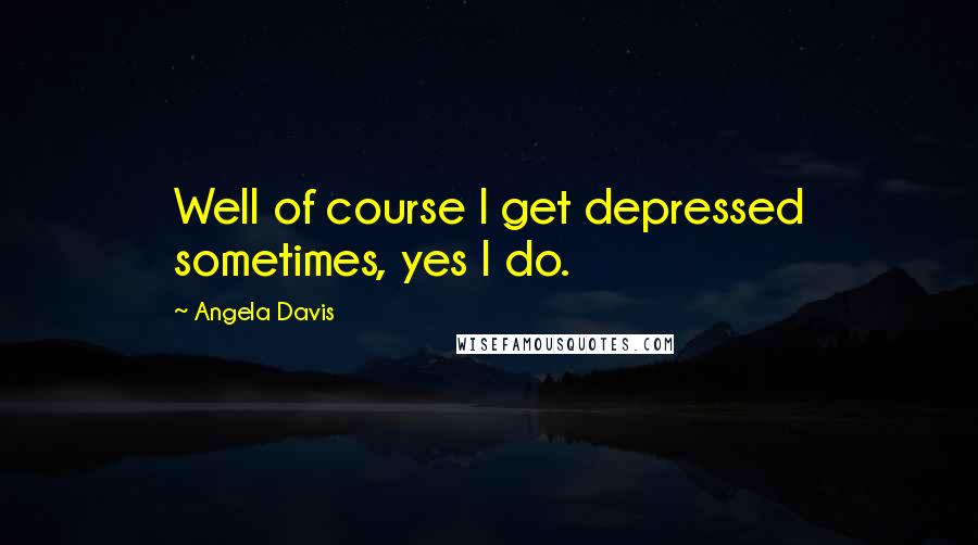Angela Davis quotes: Well of course I get depressed sometimes, yes I do.