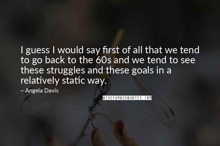 Angela Davis quotes: I guess I would say first of all that we tend to go back to the 60s and we tend to see these struggles and these goals in a relatively