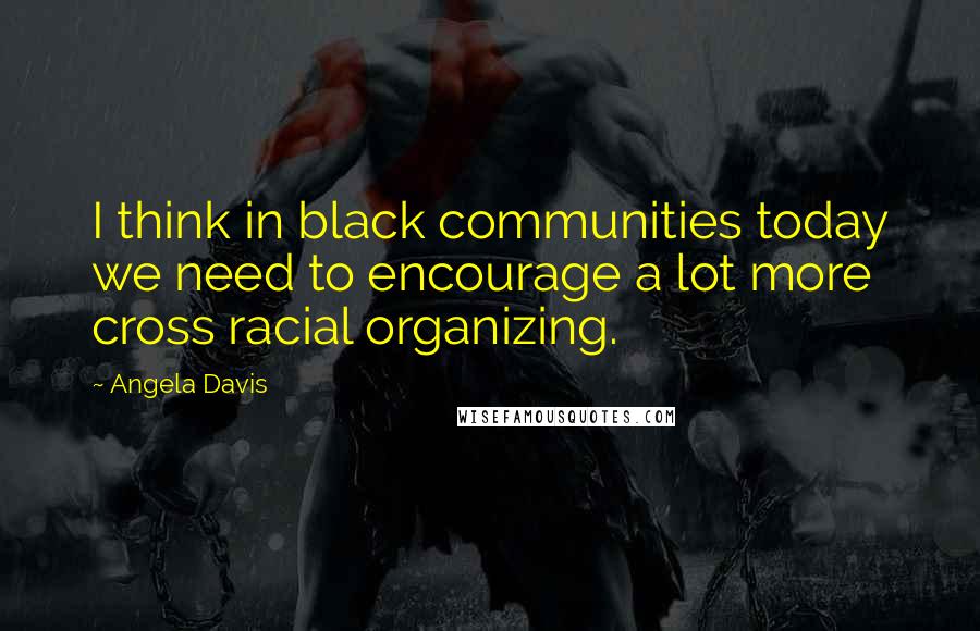 Angela Davis quotes: I think in black communities today we need to encourage a lot more cross racial organizing.