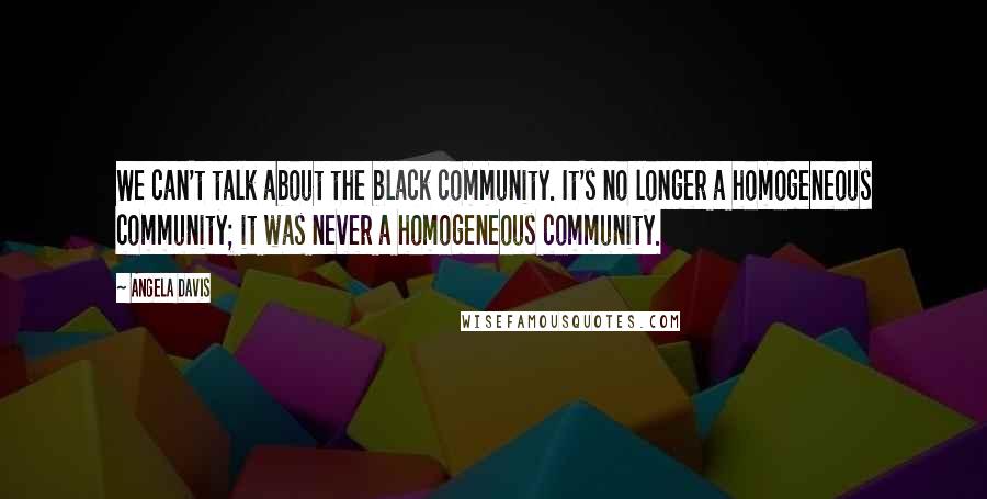 Angela Davis quotes: We can't talk about the black community. It's no longer a homogeneous community; it was never a homogeneous community.