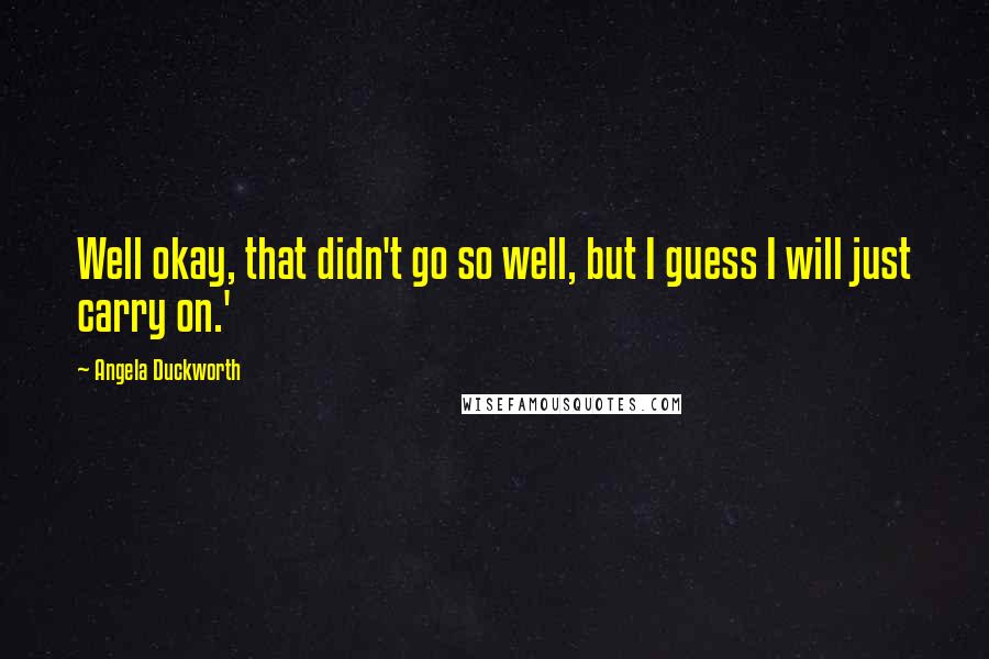 Angela Duckworth quotes: Well okay, that didn't go so well, but I guess I will just carry on.'