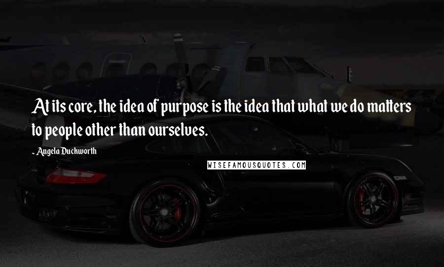Angela Duckworth quotes: At its core, the idea of purpose is the idea that what we do matters to people other than ourselves.