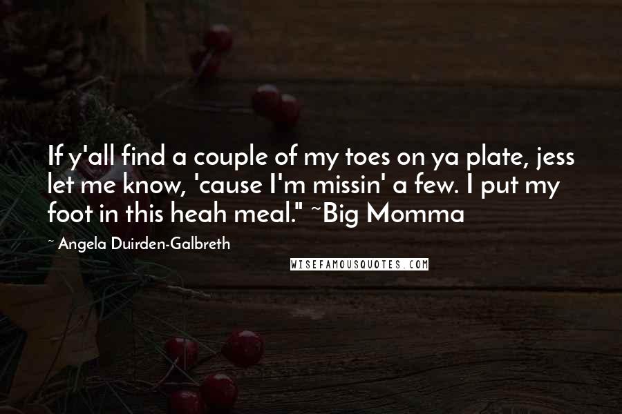 Angela Duirden-Galbreth quotes: If y'all find a couple of my toes on ya plate, jess let me know, 'cause I'm missin' a few. I put my foot in this heah meal." ~Big Momma